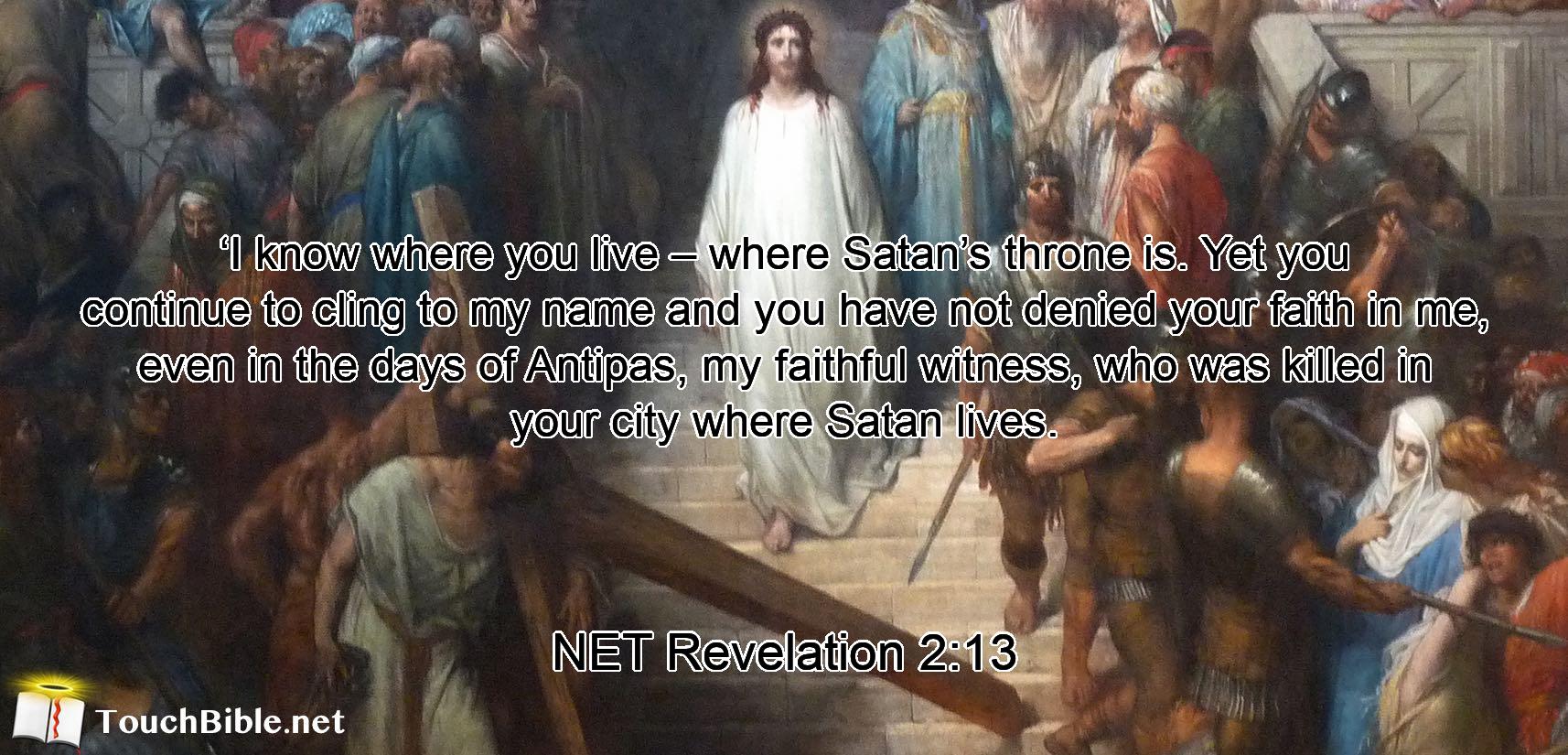 ‘I know  where you live – where Satan’s throne is. Yet  you continue to cling  to my name and you have not denied your  faith in me,  even in the days of Antipas, my faithful witness,  who was killed in your city  where Satan lives.
