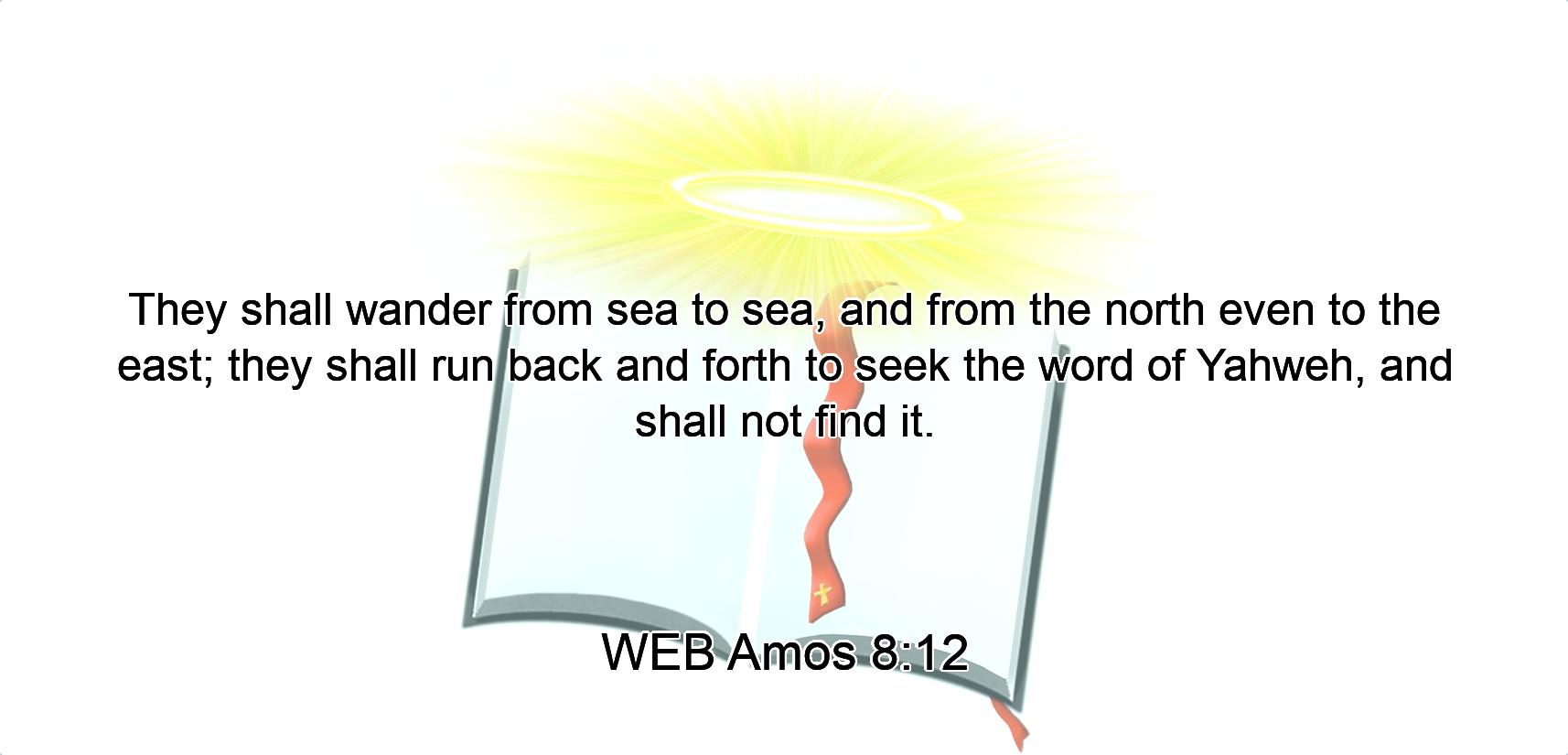 They shall wander from sea to sea, and from the north even to the east; they shall run back and forth to seek the word of Yahweh, and shall not find it.