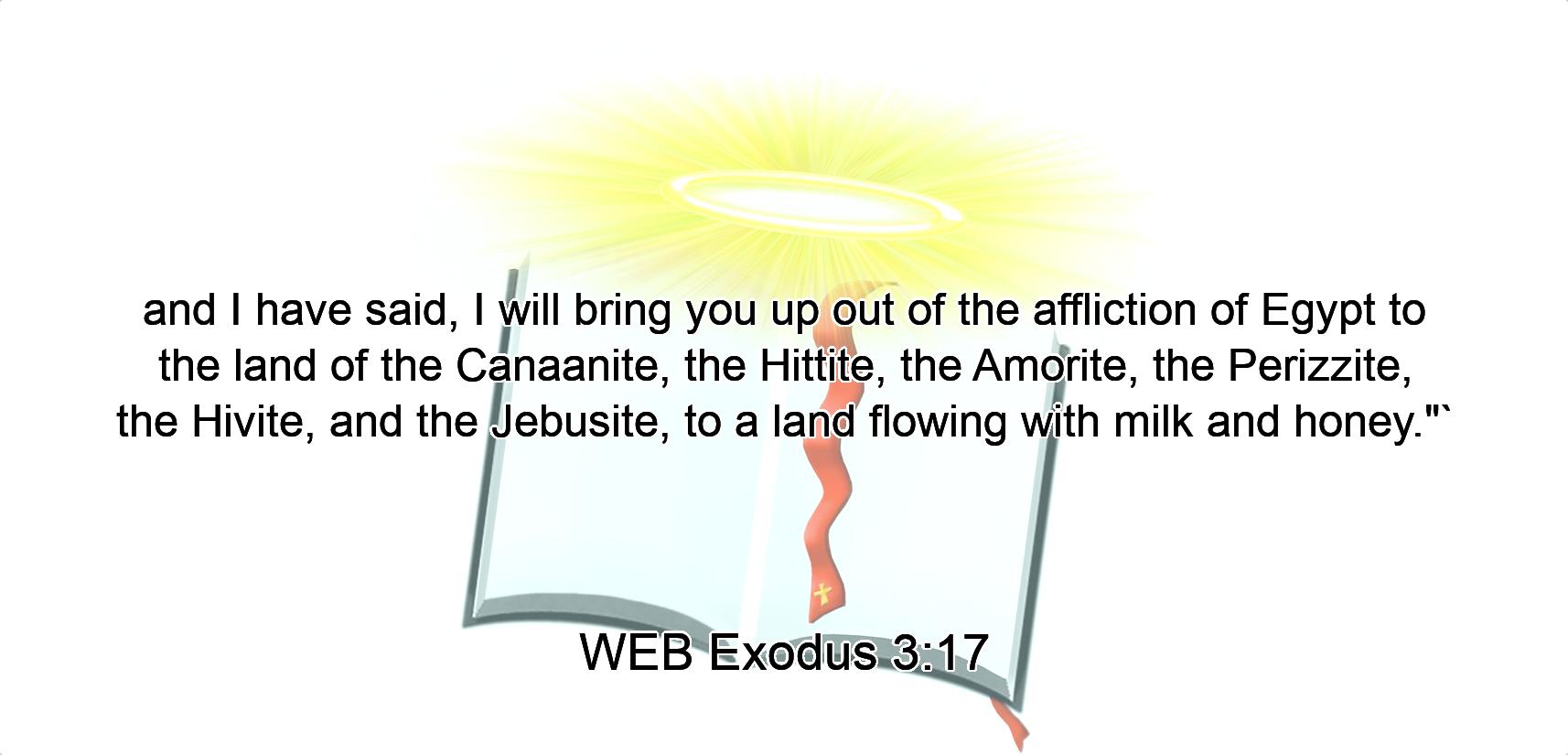 and I have said, I will bring you up out of the affliction of Egypt to the land of the Canaanite, the Hittite, the Amorite, the Perizzite, the Hivite, and the Jebusite, to a land flowing with milk and honey.$quot;`