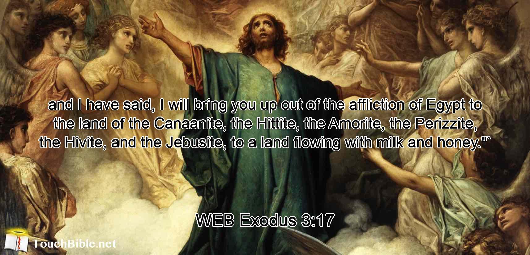 and I have said, I will bring you up out of the affliction of Egypt to the land of the Canaanite, the Hittite, the Amorite, the Perizzite, the Hivite, and the Jebusite, to a land flowing with milk and honey.$quot;`