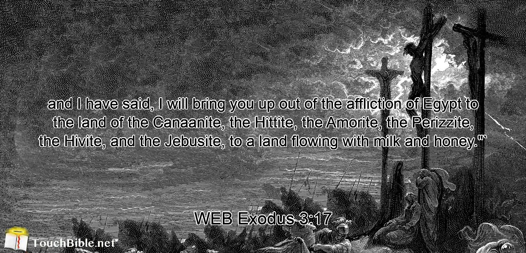 and I have said, I will bring you up out of the affliction of Egypt to the land of the Canaanite, the Hittite, the Amorite, the Perizzite, the Hivite, and the Jebusite, to a land flowing with milk and honey.$quot;`
