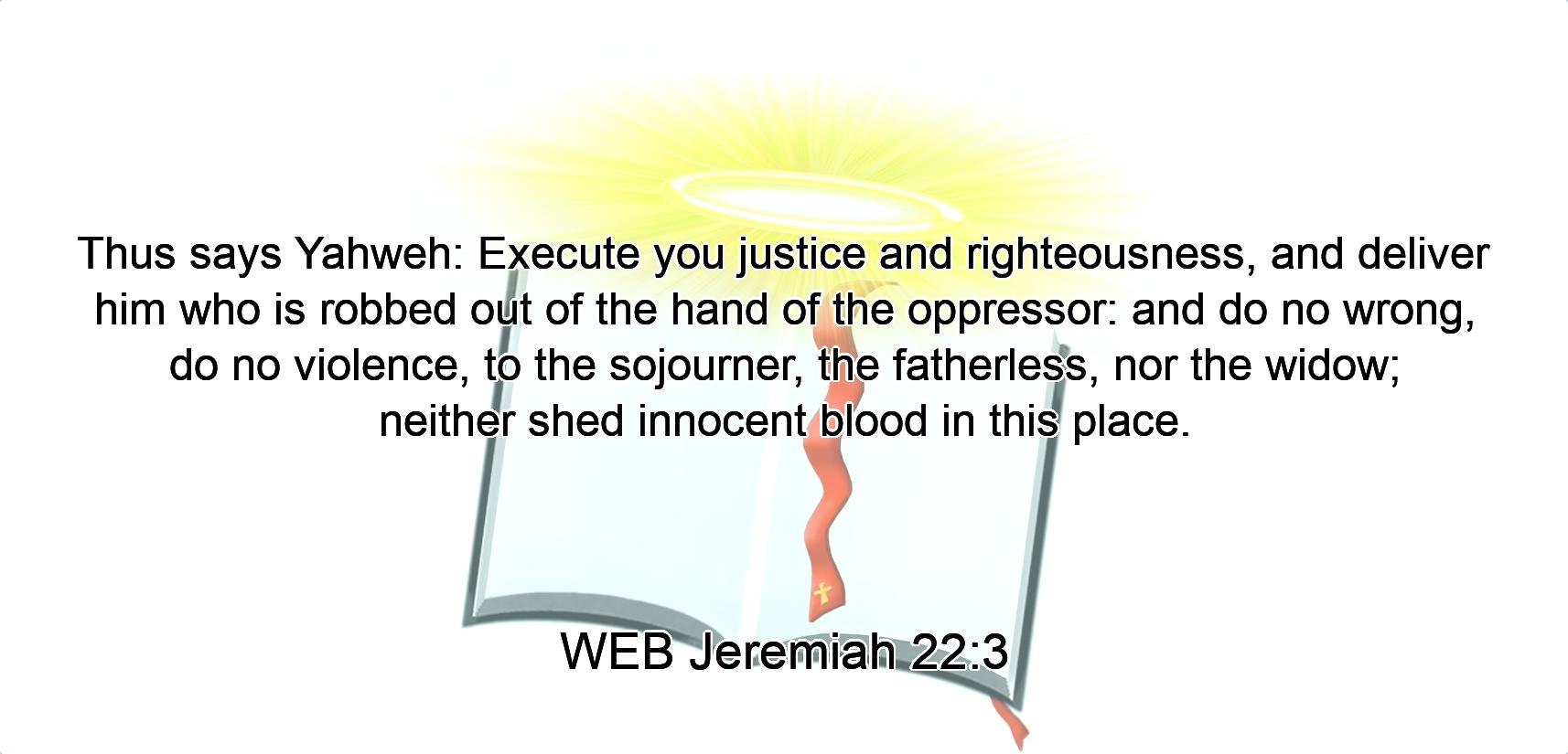 Thus says Yahweh: Execute you justice and righteousness, and deliver him who is robbed out of the hand of the oppressor: and do no wrong, do no violence, to the sojourner, the fatherless, nor the widow; neither shed innocent blood in this place.