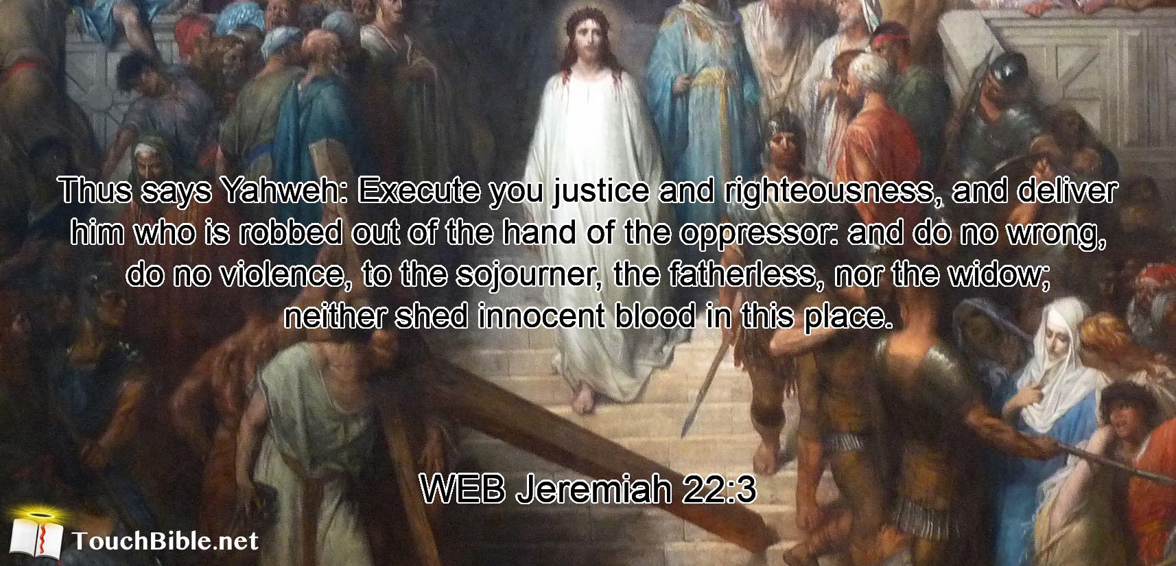 Thus says Yahweh: Execute you justice and righteousness, and deliver him who is robbed out of the hand of the oppressor: and do no wrong, do no violence, to the sojourner, the fatherless, nor the widow; neither shed innocent blood in this place.