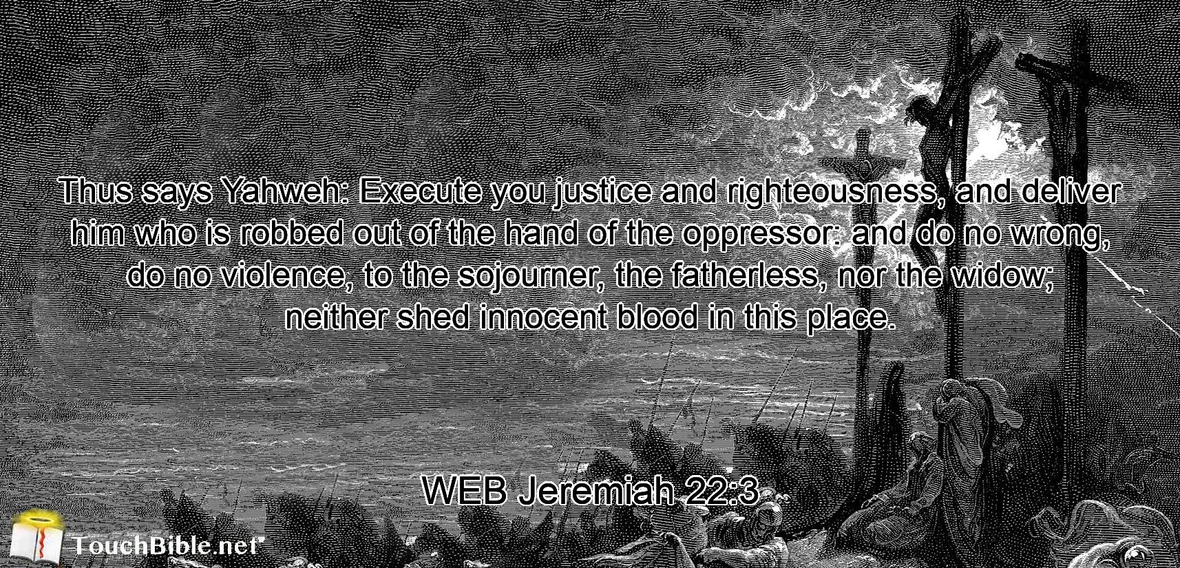 Thus says Yahweh: Execute you justice and righteousness, and deliver him who is robbed out of the hand of the oppressor: and do no wrong, do no violence, to the sojourner, the fatherless, nor the widow; neither shed innocent blood in this place.