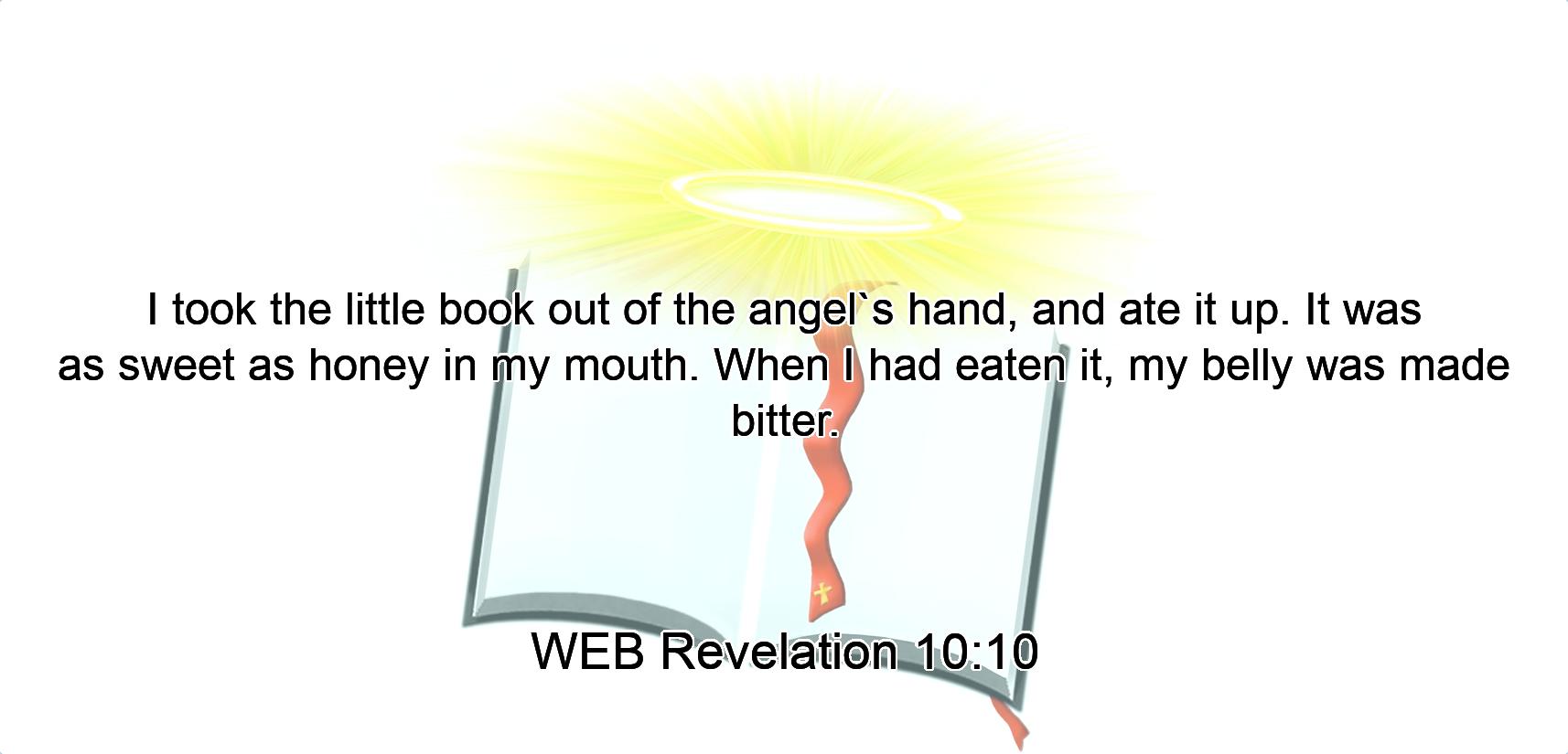 I took the little book out of the angel`s hand, and ate it up. It was as sweet as honey in my mouth. When I had eaten it, my belly was made bitter.