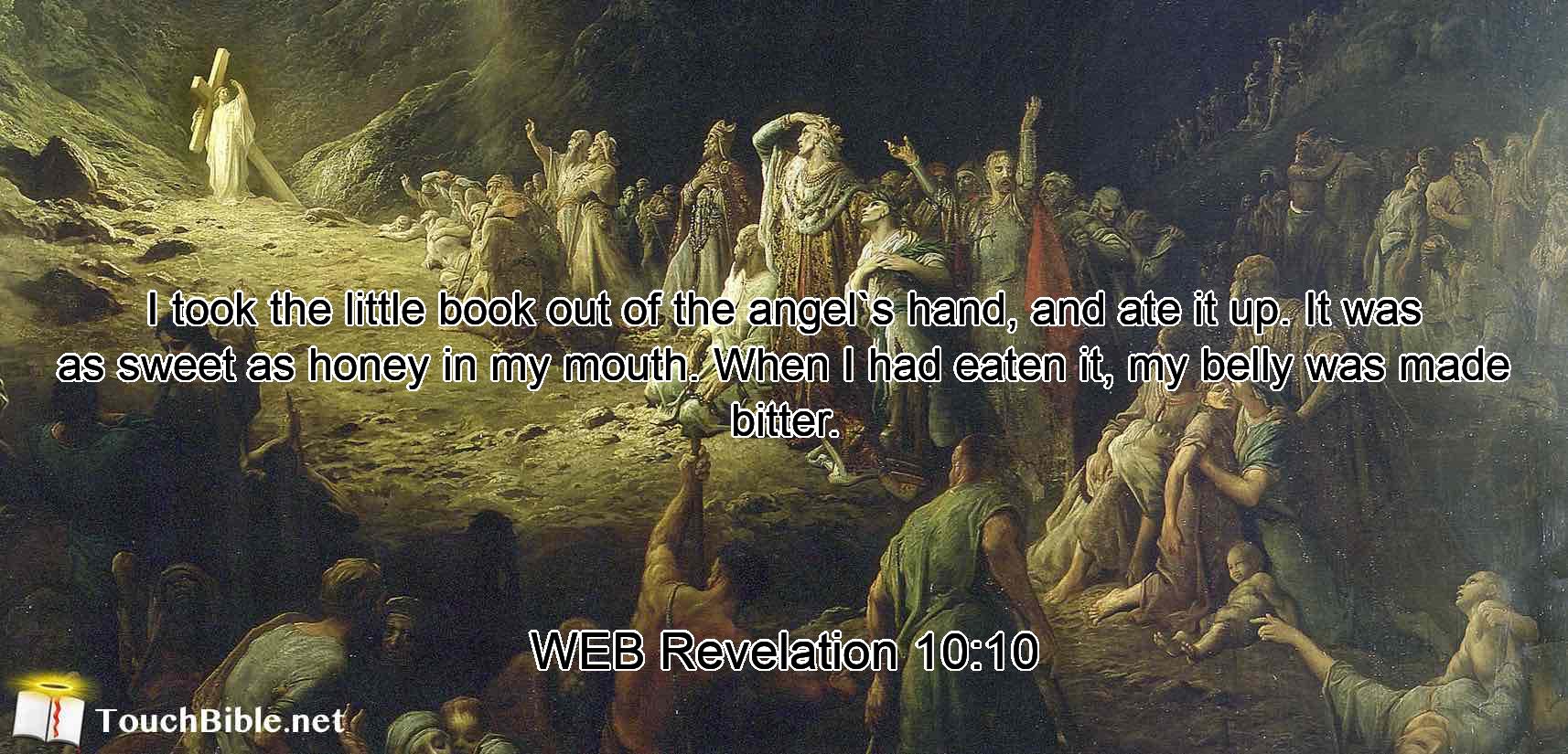 I took the little book out of the angel`s hand, and ate it up. It was as sweet as honey in my mouth. When I had eaten it, my belly was made bitter.
