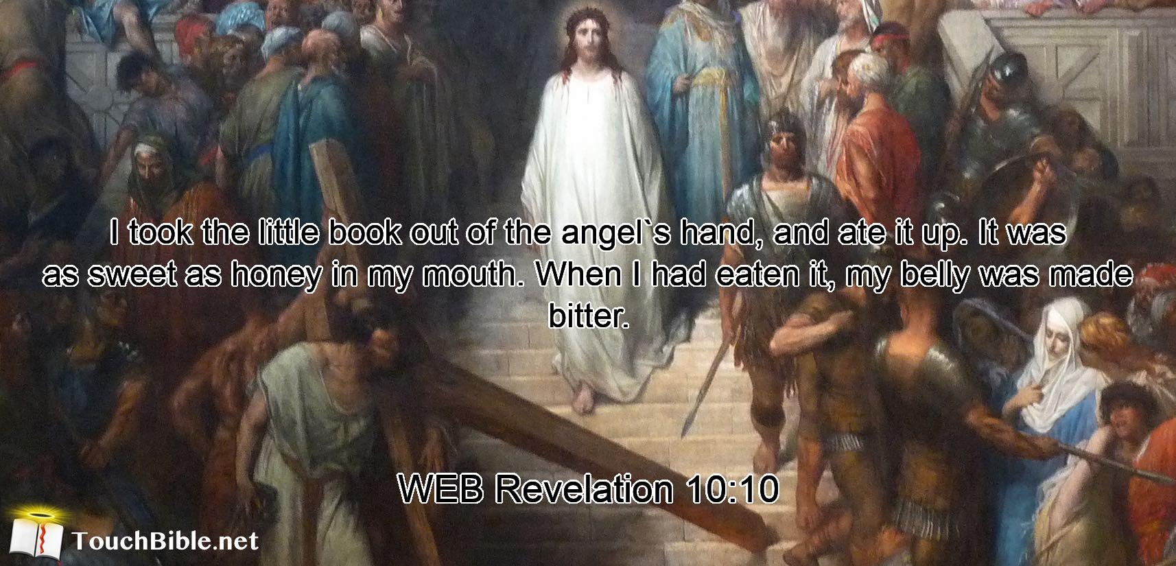 I took the little book out of the angel`s hand, and ate it up. It was as sweet as honey in my mouth. When I had eaten it, my belly was made bitter.