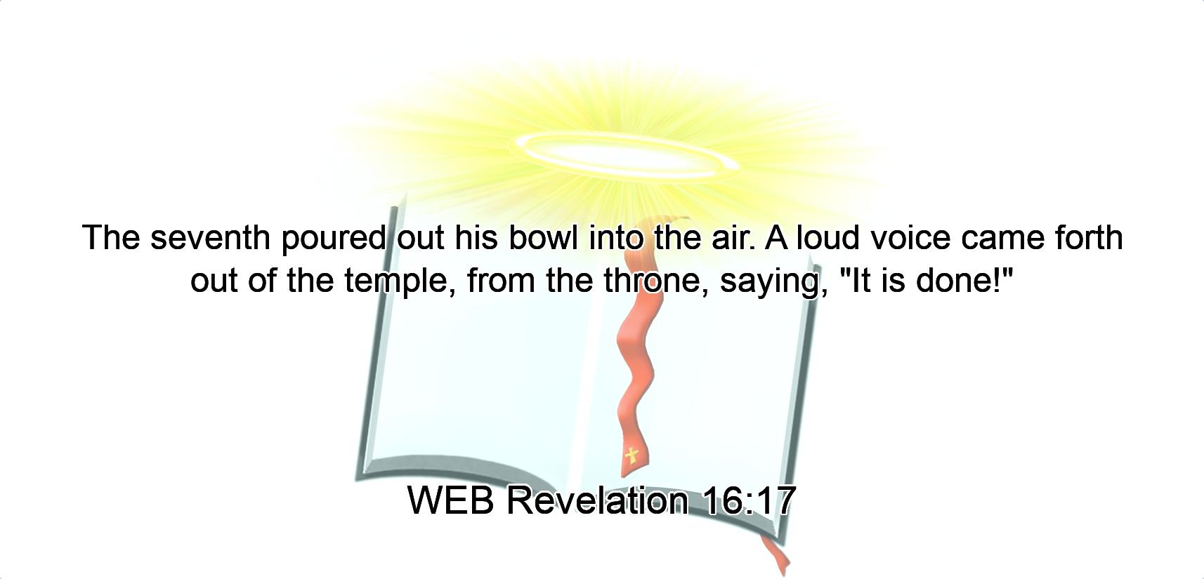 The seventh poured out his bowl into the air. A loud voice came forth out of the temple, from the throne, saying, $quot;It is done!$quot;
