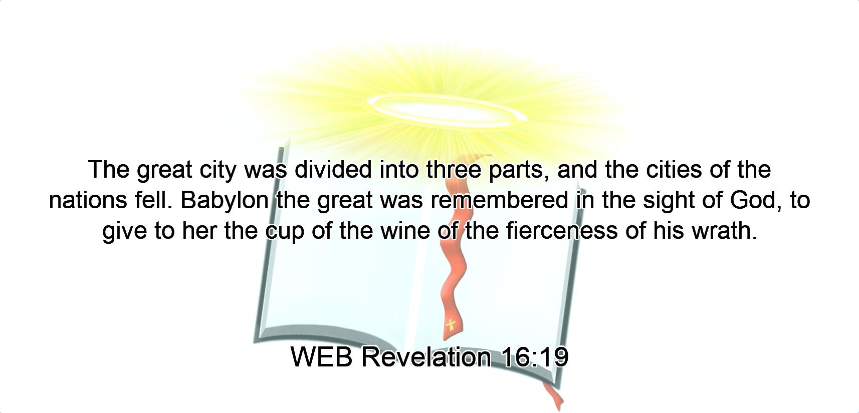 The great city was divided into three parts, and the cities of the nations fell. Babylon the great was remembered in the sight of God, to give to her the cup of the wine of the fierceness of his wrath.