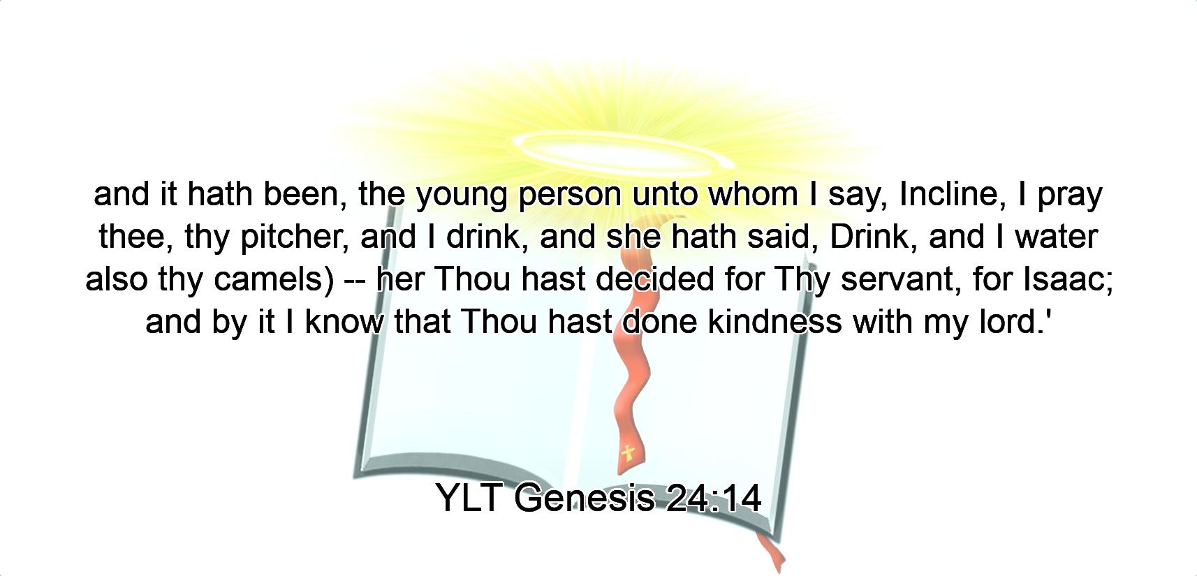 and it hath been, the young person unto whom I say, Incline, I pray thee, thy pitcher, and I drink, and she hath said, Drink, and I water also thy camels) -- her Thou hast decided for Thy servant, for Isaac; and by it I know that Thou hast done kindness with my lord.'