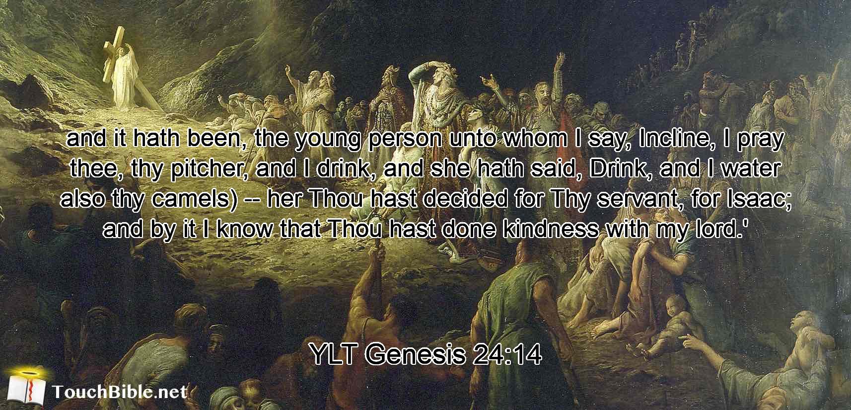 and it hath been, the young person unto whom I say, Incline, I pray thee, thy pitcher, and I drink, and she hath said, Drink, and I water also thy camels) -- her Thou hast decided for Thy servant, for Isaac; and by it I know that Thou hast done kindness with my lord.'